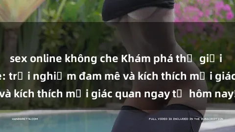 sex online không che Khám phá thế giới mới của sex online: trải nghiệm đam mê và kích thích mọi giác quan ngay từ hôm nay!