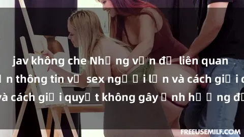 jav không che Những vấn đề liên quan đến việc tiếp cận thông tin về sex người lớn và cách giải quyết không gây ảnh hưởng đến trẻ em