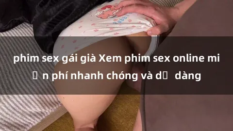 phim sex gái già Xem phim sex online miễn phí nhanh chóng và dễ dàng