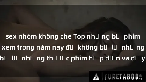 sex nhóm không che Top những bộ phim sex hay nhất nên xem trong năm nay để không bỏ lỡ những thước phim hấp dẫn và đầy kịch tính.
