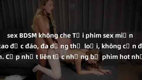 sex BDSM không che Tải phim sex miễn phí chất lượng cao độc đáo, đa dạng thể loại, không cần đăng ký tài khoản. Cập nhật liên tục những bộ phim hot nhất trên thị trường. Sự lựa chọn hàng đầu cho người