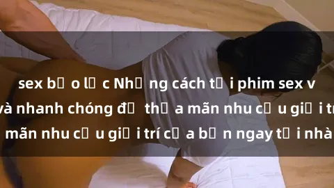 sex bạo lực Những cách tải phim sex về máy đơn giản và nhanh chóng để thỏa mãn nhu cầu giải trí của bạn ngay tại nhà