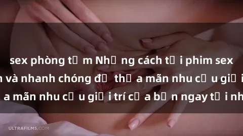 sex phòng tắm Những cách tải phim sex về máy đơn giản và nhanh chóng để thỏa mãn nhu cầu giải trí của bạn ngay tại nhà