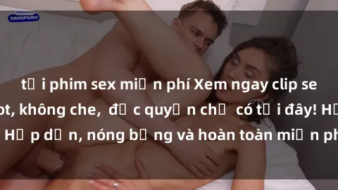 tải phim sex miễn phí Xem ngay clip sex không che cực hot, không che,  độc quyền chỉ có tại đây! Hấp dẫn, nóng bỏng và hoàn toàn miễn phí, không thể bỏ qua!