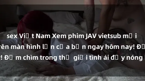 sex Việt Nam Xem phim JAV vietsub mới nhất và hấp dẫn trên màn hình lớn của bạn ngay hôm nay! Đắm chìm trong thế giới tình ái đầy nóng bỏng và kích thích.