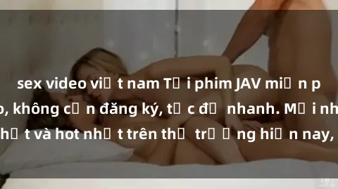sex video việt nam Tải phim JAV miễn phí chất lượng cao, không cần đăng ký, tốc độ nhanh. Mới nhất và hot nhất trên thị trường hiện nay, cập nhật hàng ngày.