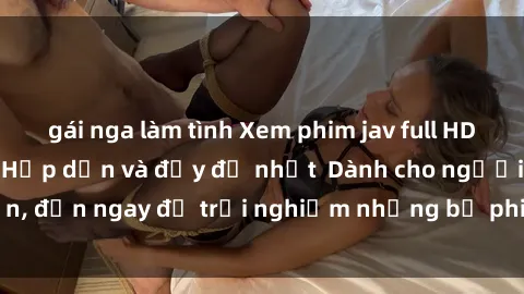 gái nga làm tình Xem phim jav full HD online miễn phí - Hấp dẫn và đầy đủ nhất  Dành cho người lớn, đến ngay để trải nghiệm những bộ phim hấp dẫn và hấp dẫn.
