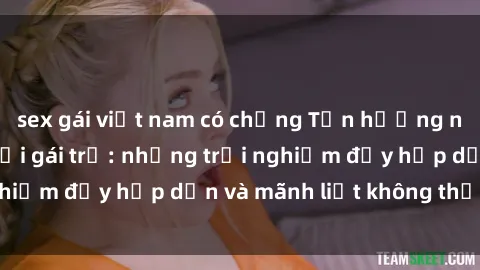 sex gái việt nam có chồng Tận hưởng niềm vui của sex với gái trẻ: những trải nghiệm đầy hấp dẫn và mãnh liệt không thể bỏ lỡ