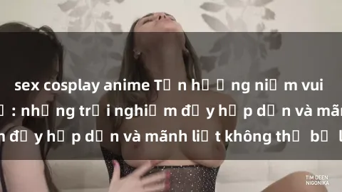 sex cosplay anime Tận hưởng niềm vui của sex với gái trẻ: những trải nghiệm đầy hấp dẫn và mãnh liệt không thể bỏ lỡ