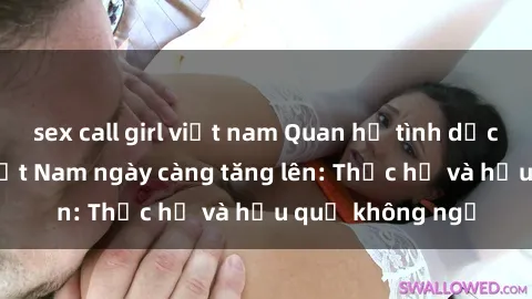 sex call girl việt nam Quan hệ tình dục của nữ sinh Việt Nam ngày càng tăng lên: Thực hư và hậu quả không ngờ