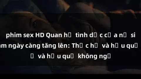 phim sex HD Quan hệ tình dục của nữ sinh Việt Nam ngày càng tăng lên: Thực hư và hậu quả không ngờ