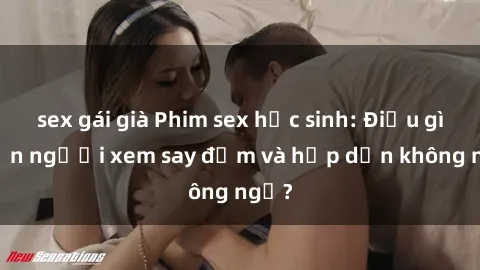 sex gái già Phim sex học sinh: Điều gì khiến người xem say đắm và hấp dẫn không ngờ?