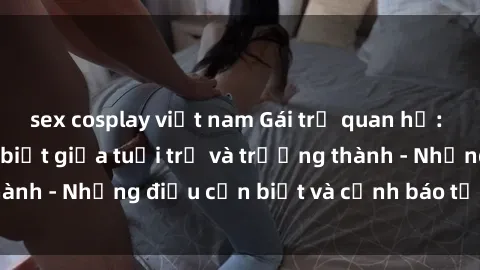 sex cosplay việt nam Gái trẻ quan hệ: Mối quan hệ khác biệt giữa tuổi trẻ và trưởng thành - Những điều cần biết và cảnh báo từ chuyên gia