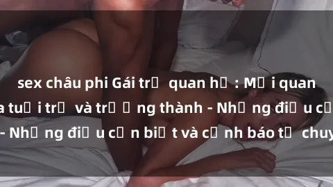 sex châu phi Gái trẻ quan hệ: Mối quan hệ khác biệt giữa tuổi trẻ và trưởng thành - Những điều cần biết và cảnh báo từ chuyên gia