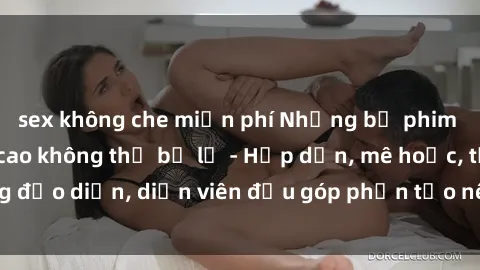 sex không che miễn phí Những bộ phim sex gái già đỉnh cao không thể bỏ lỡ - Hấp dẫn, mê hoặc, từng đạo diễn, diễn viên đều góp phần tạo nên sự hấp dẫn, kích thích.