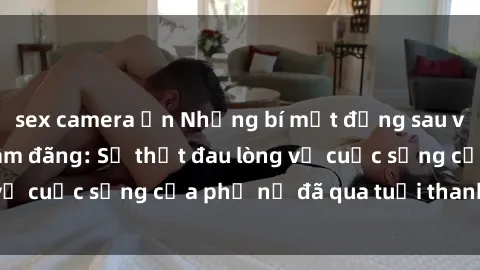 sex camera ẩn Những bí mật đằng sau vẻ ngoài gái già dâm đãng: Sự thật đau lòng về cuộc sống của phụ nữ đã qua tuổi thanh xuân