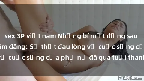 sex 3P việt nam Những bí mật đằng sau vẻ ngoài gái già dâm đãng: Sự thật đau lòng về cuộc sống của phụ nữ đã qua tuổi thanh xuân