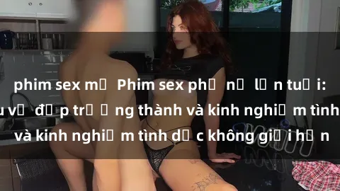 phim sex mỹ Phim sex phụ nữ lớn tuổi: Sức hút đằng sau vẻ đẹp trưởng thành và kinh nghiệm tình dục không giới hạn