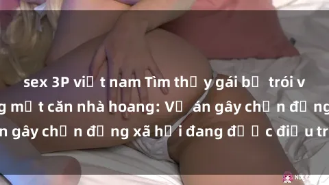 sex 3P việt nam Tìm thấy gái bị trói và bị hiếp dâm trong một căn nhà hoang: Vụ án gây chấn động xã hội đang được điều tra vào.