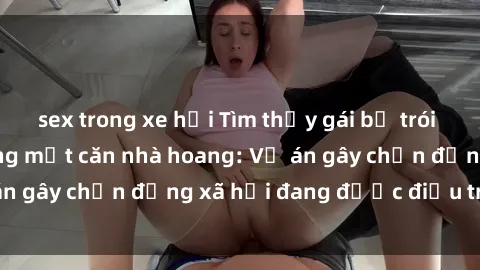 sex trong xe hơi Tìm thấy gái bị trói và bị hiếp dâm trong một căn nhà hoang: Vụ án gây chấn động xã hội đang được điều tra vào.