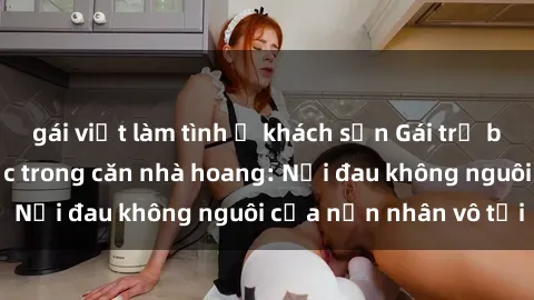 gái việt làm tình ở khách sạn Gái trẻ bị hiếp dâm bạo lực trong căn nhà hoang: Nỗi đau không nguôi của nạn nhân vô tội