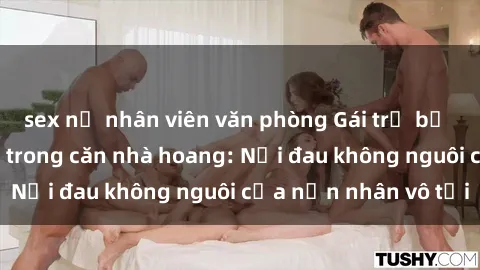 sex nữ nhân viên văn phòng Gái trẻ bị hiếp dâm bạo lực trong căn nhà hoang: Nỗi đau không nguôi của nạn nhân vô tội