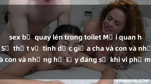 sex bị quay lén trong toilet Mối quan hệ giữa cha và con: Sự thật về tình dục giữa cha và con và những hệ lụy đáng sợ khi vi phạm luật pháp.