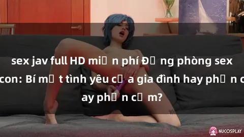 sex jav full HD miễn phí Động phòng sex mẹ con: Bí mật tình yêu của gia đình hay phản cảm?