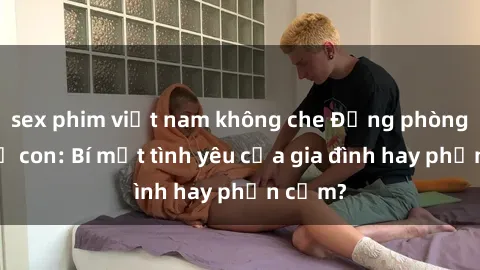sex phim việt nam không che Động phòng sex mẹ con: Bí mật tình yêu của gia đình hay phản cảm?