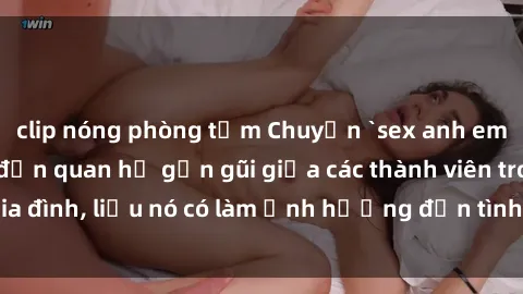 clip nóng phòng tắm Chuyện `sex anh em ruột` - Đề cập đến quan hệ gần gũi giữa các thành viên trong gia đình, liệu nó có làm ảnh hưởng đến tình cảm gia đình hay không?