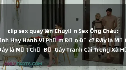 clip sex quay lén Chuyện Sex Ông Cháu: Mối Quan Hệ Gia Đình Hay Hành Vi Phạm Đạo Đức? Đây là Một Chủ Đề Gây Tranh Cãi Trong Xã Hội Hiện Nay.