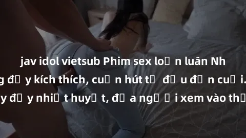 jav idol vietsub Phim sex loạn luân Nhật Bản: Hành động đầy kích thích, cuốn hút từ đầu đến cuối. Những cảnh quay đầy nhiệt huyết, đưa người xem vào thế giới độc đáo của tình thân. Đừng bỏ lỡ!
