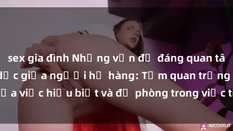 sex gia đình Những vấn đề đáng quan tâm về quan hệ tình dục giữa người họ hàng: Tầm quan trọng của việc hiểu biết và đề phòng trong việc tiếp xúc trong gia đình.