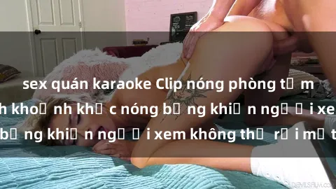 sex quán karaoke Clip nóng phòng tắm gây sốt: Cận cảnh khoảnh khắc nóng bỏng khiến người xem không thể rời mắt