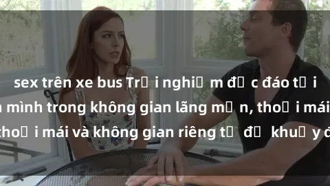 sex trên xe bus Trải nghiệm độc đáo tại sex nhà nghỉ: ẩn mình trong không gian lãng mạn, thoải mái và không gian riêng tư để khuấy động tình ái.