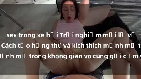 sex trong xe hơi Trải nghiệm mới lạ với sex phòng tắm - Cách tạo hứng thú và kích thích mạnh mẽ trong không gian vô cùng gợi cảm và lãng mạn