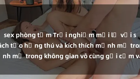 sex phòng tắm Trải nghiệm mới lạ với sex phòng tắm - Cách tạo hứng thú và kích thích mạnh mẽ trong không gian vô cùng gợi cảm và lãng mạn