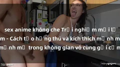 sex anime không che Trải nghiệm mới lạ với sex phòng tắm - Cách tạo hứng thú và kích thích mạnh mẽ trong không gian vô cùng gợi cảm và lãng mạn