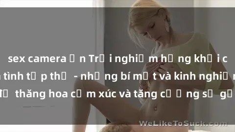 sex camera ẩn Trải nghiệm hứng khởi cùng với việc làm tình tập thể - những bí mật và kinh nghiệm để thăng hoa cảm xúc và tăng cường sự gắn kết trong mối quan hệ