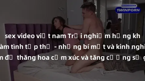 sex video việt nam Trải nghiệm hứng khởi cùng với việc làm tình tập thể - những bí mật và kinh nghiệm để thăng hoa cảm xúc và tăng cường sự gắn kết trong mối quan hệ