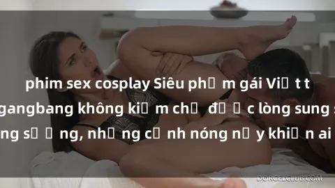 phim sex cosplay Siêu phẩm gái Việt tham gia trong buổi gangbang không kiềm chế được lòng sung sướng, những cảnh nóng nảy khiến ai cũng phải mãn nhãn