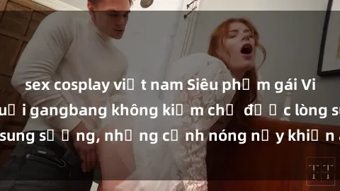 sex cosplay việt nam Siêu phẩm gái Việt tham gia trong buổi gangbang không kiềm chế được lòng sung sướng, những cảnh nóng nảy khiến ai cũng phải mãn nhãn
