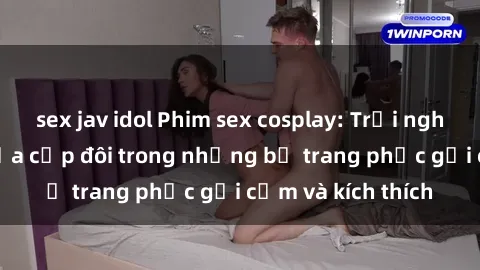 sex jav idol Phim sex cosplay: Trải nghiệm tuyệt vời của cặp đôi trong những bộ trang phục gợi cảm và kích thích