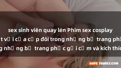 sex sinh viên quay lén Phim sex cosplay: Trải nghiệm tuyệt vời của cặp đôi trong những bộ trang phục gợi cảm và kích thích