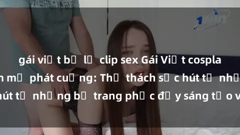 gái việt bị lộ clip sex Gái Việt cosplay sexy khiến fan hâm mộ phát cuồng: Thử thách sức hút từ những bộ trang phục đầy sáng tạo và quyến rũ!