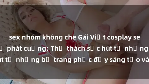 sex nhóm không che Gái Việt cosplay sexy khiến fan hâm mộ phát cuồng: Thử thách sức hút từ những bộ trang phục đầy sáng tạo và quyến rũ!