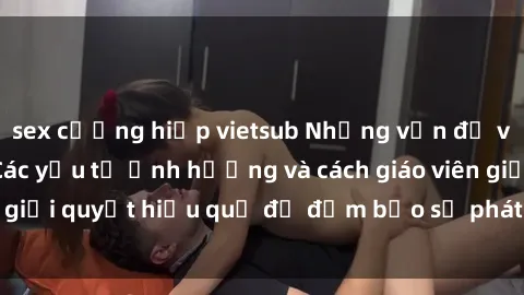 sex cưỡng hiếp vietsub Những vấn đề về sex học sinh: Các yếu tố ảnh hưởng và cách giáo viên giải quyết hiệu quả để đảm bảo sự phát triển toàn diện.