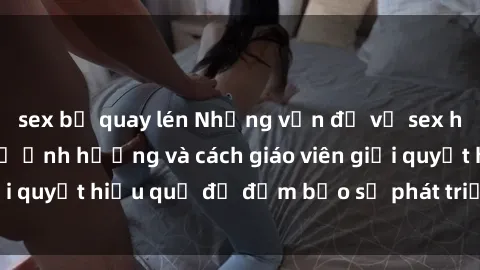sex bị quay lén Những vấn đề về sex học sinh: Các yếu tố ảnh hưởng và cách giáo viên giải quyết hiệu quả để đảm bảo sự phát triển toàn diện.