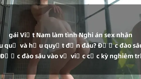 gái Việt Nam làm tình Nghi án sex nhân viên nhà hàng: Hậu quả và hậu quyết đến đâu? Được đào sâu vào vụ việc cực kỳ nghiêm trọng này.