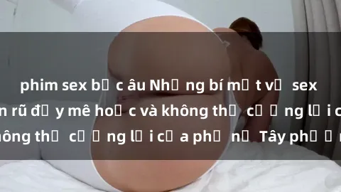 phim sex bắc âu Những bí mật về sex gái Tây: Sự quyến rũ đầy mê hoặc và không thể cưỡng lại của phụ nữ Tây phương